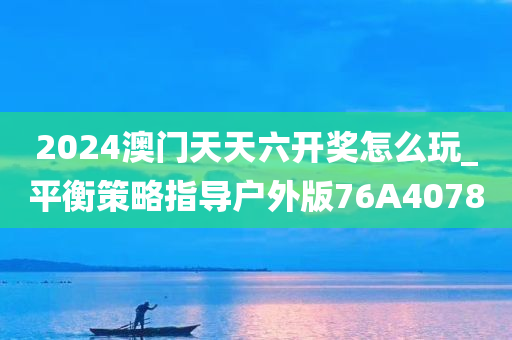 2024澳门天天六开奖怎么玩_平衡策略指导户外版76A4078