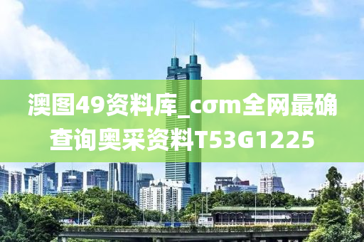 澳图49资料库_cσm全网最确查询奥采资料T53G1225