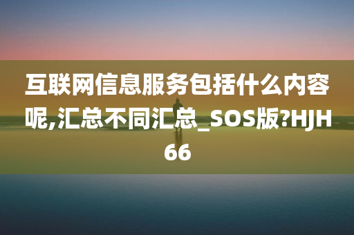 互联网信息服务包括什么内容呢,汇总不同汇总_SOS版?HJH66