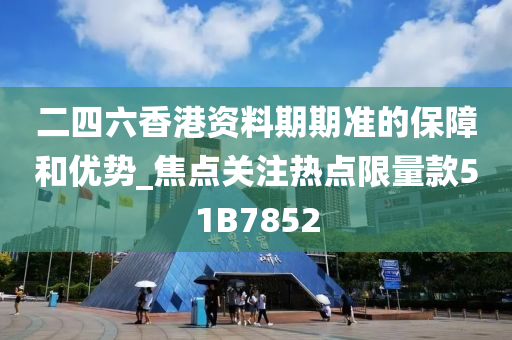 二四六香港资料期期准的保障和优势_焦点关注热点限量款51B7852