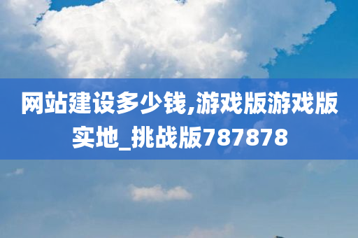 网站建设多少钱,游戏版游戏版实地_挑战版787878