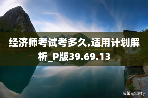 经济师考试考多久,适用计划解析_P版39.69.13