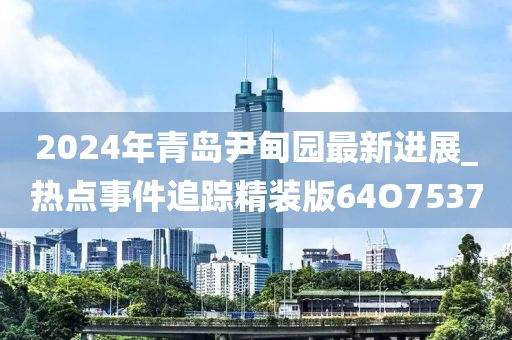 2024年青岛尹甸园最新进展_热点事件追踪精装版64O7537