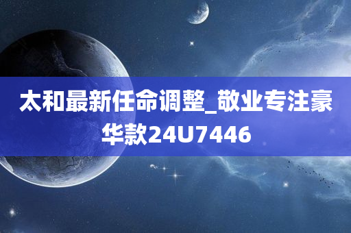 太和最新任命调整_敬业专注豪华款24U7446