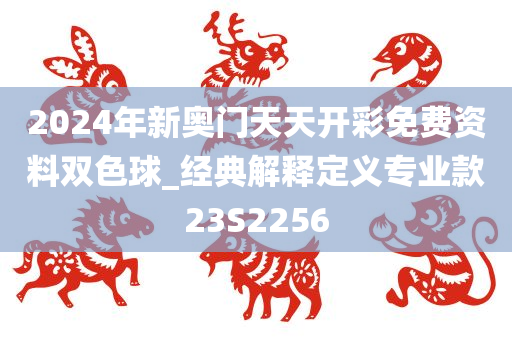 2024年新奥门天天开彩免费资料双色球_经典解释定义专业款23S2256