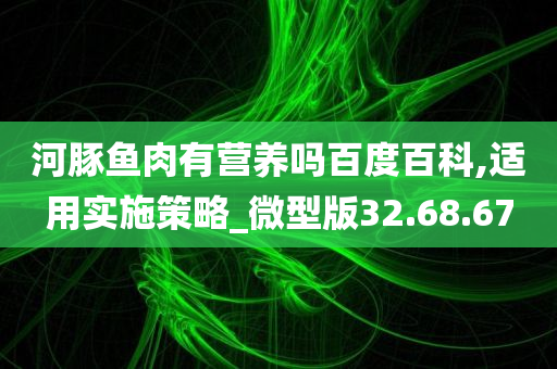 河豚鱼肉有营养吗百度百科,适用实施策略_微型版32.68.67