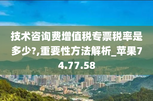 技术咨询费增值税专票税率是多少?,重要性方法解析_苹果74.77.58