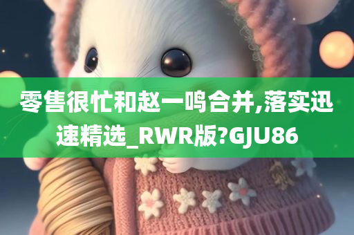 零售很忙和赵一鸣合并,落实迅速精选_RWR版?GJU86