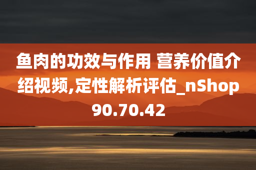 鱼肉的功效与作用 营养价值介绍视频,定性解析评估_nShop90.70.42