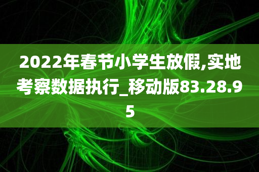 2022年春节小学生放假,实地考察数据执行_移动版83.28.95