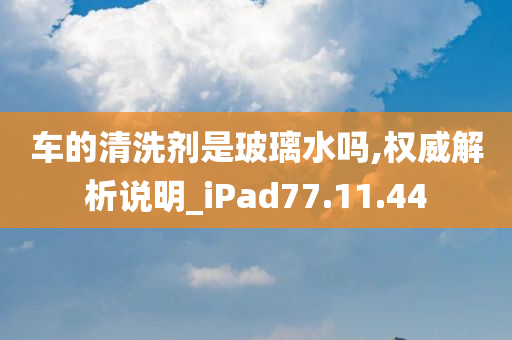 车的清洗剂是玻璃水吗,权威解析说明_iPad77.11.44