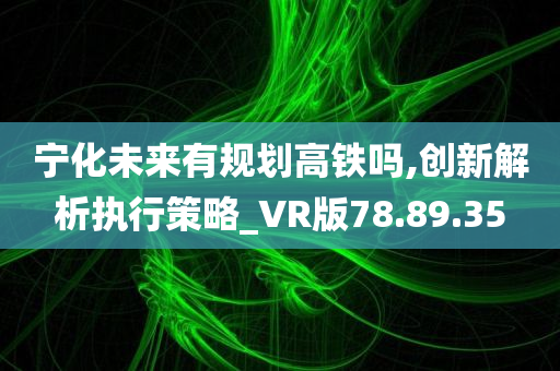 宁化未来有规划高铁吗,创新解析执行策略_VR版78.89.35