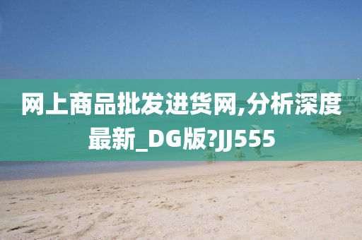 网上商品批发进货网,分析深度最新_DG版?JJ555