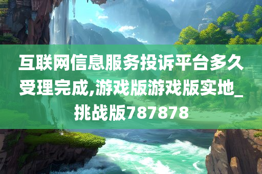 互联网信息服务投诉平台多久受理完成,游戏版游戏版实地_挑战版787878