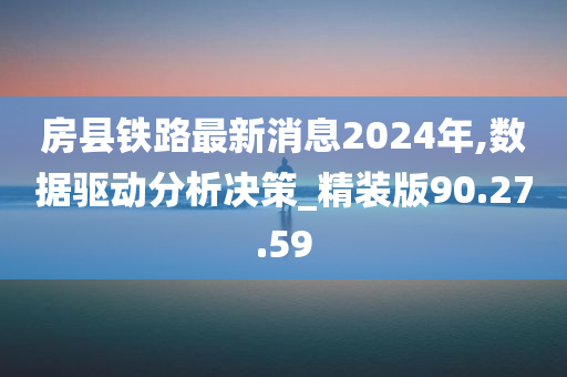 房县铁路最新消息2024年,数据驱动分析决策_精装版90.27.59