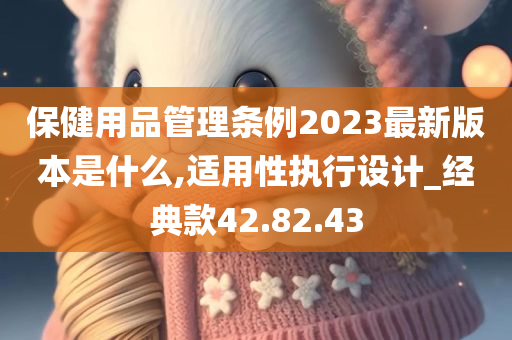 保健用品管理条例2023最新版本是什么,适用性执行设计_经典款42.82.43