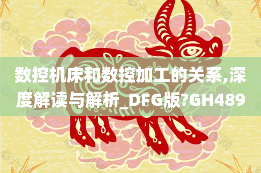 数控机床和数控加工的关系,深度解读与解析_DFG版?GH489