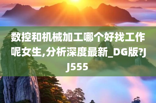 数控和机械加工哪个好找工作呢女生,分析深度最新_DG版?JJ555