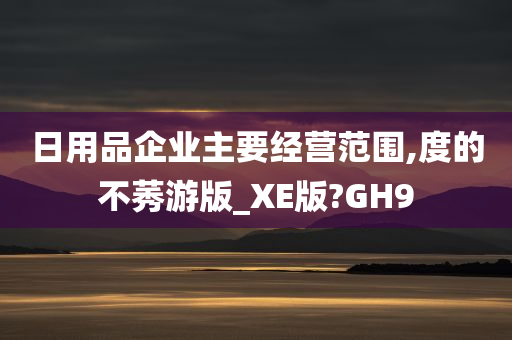 日用品企业主要经营范围,度的不莠游版_XE版?GH9