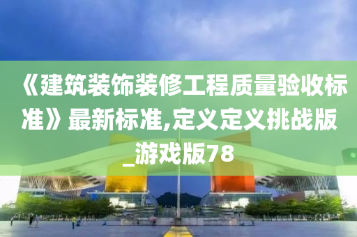 《建筑装饰装修工程质量验收标准》最新标准,定义定义挑战版_游戏版78