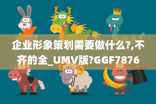 企业形象策划需要做什么?,不齐的全_UMV版?GGF7876