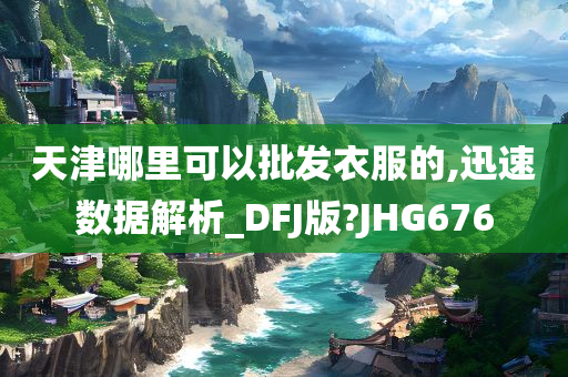 天津哪里可以批发衣服的,迅速数据解析_DFJ版?JHG676