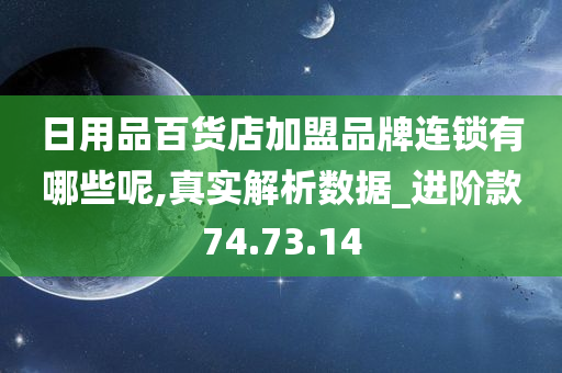 日用品百货店加盟品牌连锁有哪些呢,真实解析数据_进阶款74.73.14