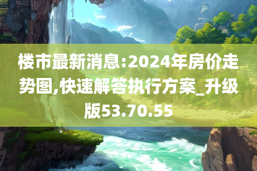 楼市最新消息:2024年房价走势图,快速解答执行方案_升级版53.70.55