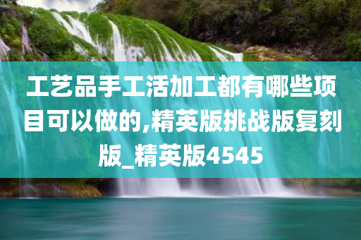 工艺品手工活加工都有哪些项目可以做的,精英版挑战版复刻版_精英版4545