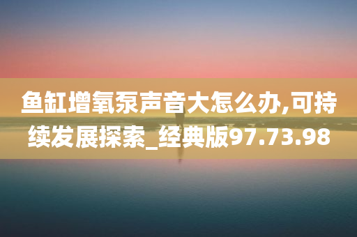 鱼缸增氧泵声音大怎么办,可持续发展探索_经典版97.73.98