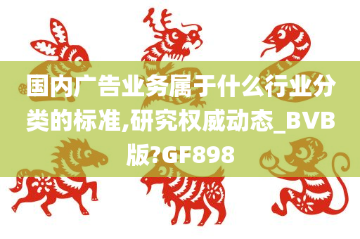 国内广告业务属于什么行业分类的标准,研究权威动态_BVB版?GF898