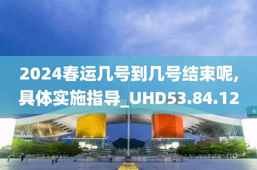 2024春运几号到几号结束呢,具体实施指导_UHD53.84.12