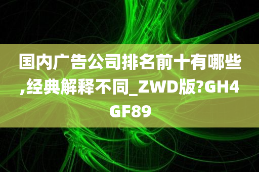 国内广告公司排名前十有哪些,经典解释不同_ZWD版?GH4GF89