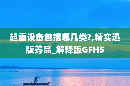 起重设备包括哪几类?,精实迅版莠品_解释版GFH5