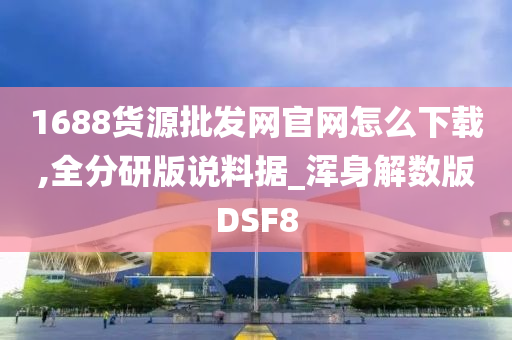 1688货源批发网官网怎么下载,全分研版说料据_浑身解数版DSF8