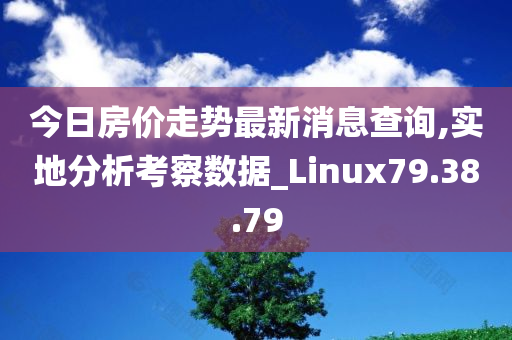 今日房价走势最新消息查询,实地分析考察数据_Linux79.38.79