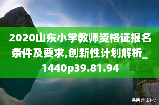 2020山东小学教师资格证报名条件及要求,创新性计划解析_1440p39.81.94