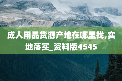 成人用品货源产地在哪里找,实地落实_资料版4545