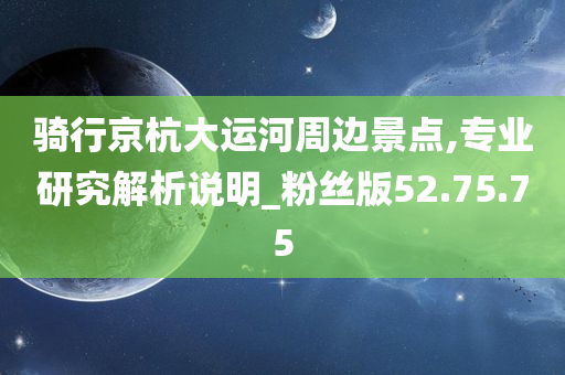 骑行京杭大运河周边景点,专业研究解析说明_粉丝版52.75.75