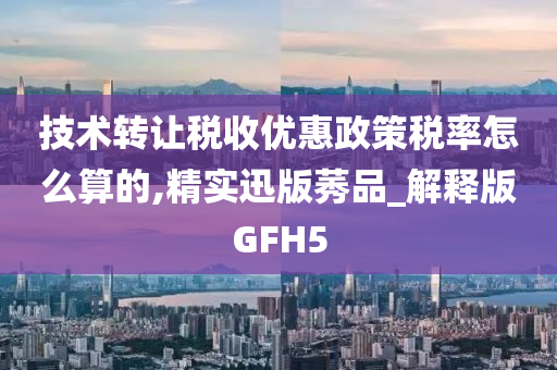 技术转让税收优惠政策税率怎么算的,精实迅版莠品_解释版GFH5