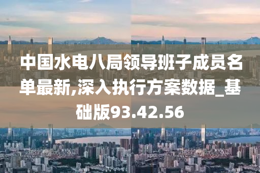 中国水电八局领导班子成员名单最新,深入执行方案数据_基础版93.42.56