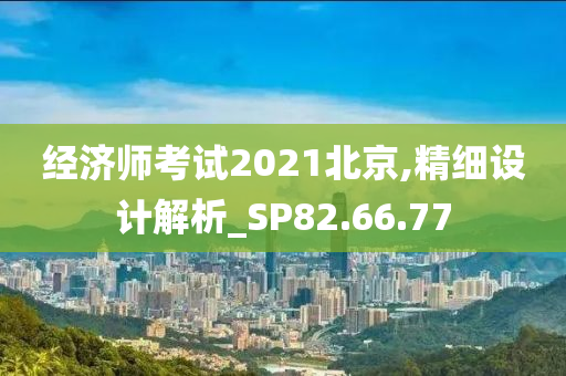 经济师考试2021北京,精细设计解析_SP82.66.77