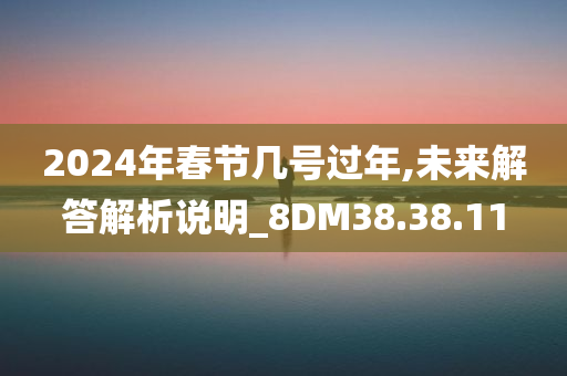 2024年春节几号过年,未来解答解析说明_8DM38.38.11