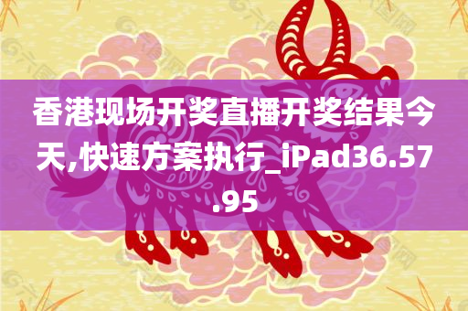 香港现场开奖直播开奖结果今天,快速方案执行_iPad36.57.95