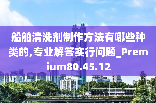 船舶清洗剂制作方法有哪些种类的,专业解答实行问题_Premium80.45.12