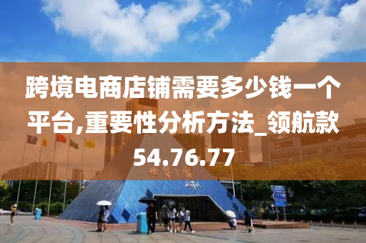 跨境电商店铺需要多少钱一个平台,重要性分析方法_领航款54.76.77