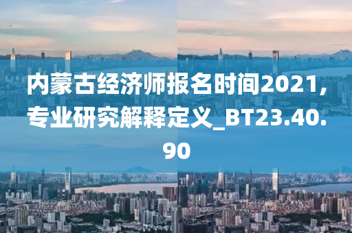 内蒙古经济师报名时间2021,专业研究解释定义_BT23.40.90