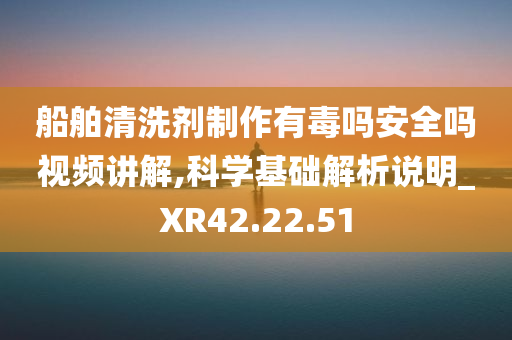 船舶清洗剂制作有毒吗安全吗视频讲解,科学基础解析说明_XR42.22.51