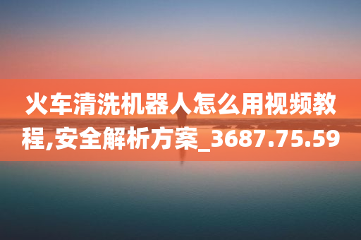 火车清洗机器人怎么用视频教程,安全解析方案_3687.75.59