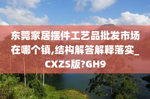 东莞家居摆件工艺品批发市场在哪个镇,结构解答解释落实_CXZS版?GH9